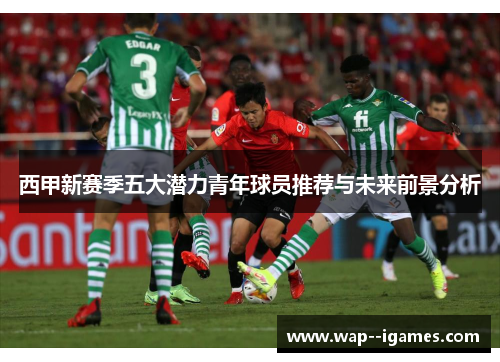 西甲新赛季五大潜力青年球员推荐与未来前景分析