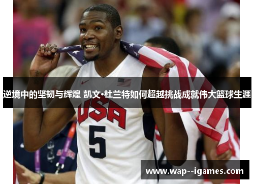 逆境中的坚韧与辉煌 凯文·杜兰特如何超越挑战成就伟大篮球生涯