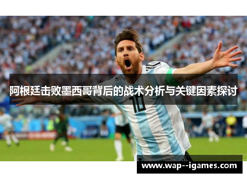 阿根廷击败墨西哥背后的战术分析与关键因素探讨