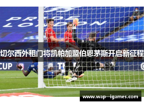 切尔西外租门将凯帕加盟伯恩茅斯开启新征程 切尔西外租门将凯帕加盟伯恩茅斯开启新征程