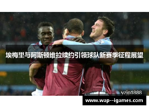 埃梅里与阿斯顿维拉续约引领球队新赛季征程展望