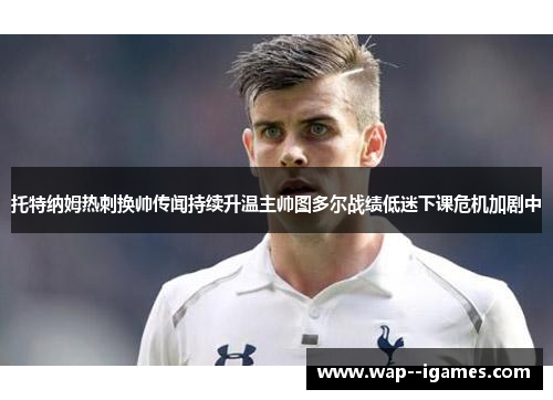 托特纳姆热刺换帅传闻持续升温主帅图多尔战绩低迷下课危机加剧中