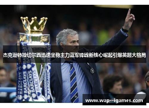 杰克逊转投切尔西迅速坐稳主力蓝军锋线新核心崛起引爆英超大格局