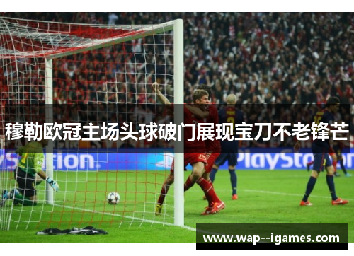 穆勒欧冠主场头球破门展现宝刀不老锋芒