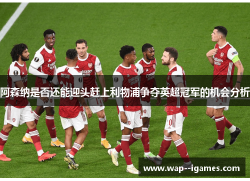 阿森纳是否还能迎头赶上利物浦争夺英超冠军的机会分析 阿森纳是否还能迎头赶上利物浦争夺英超冠军的机会分析