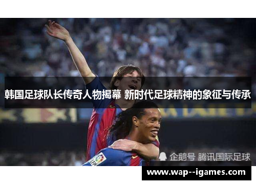 韩国足球队长传奇人物揭幕 新时代足球精神的象征与传承