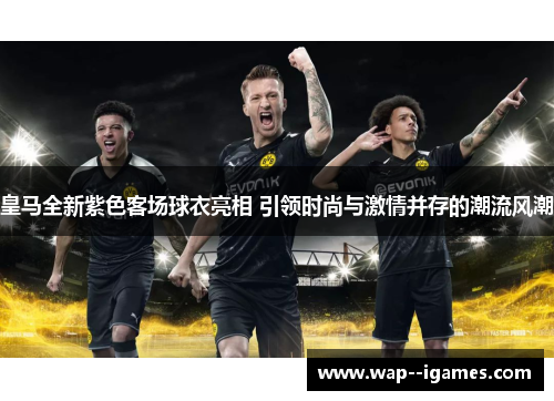 皇马全新紫色客场球衣亮相 引领时尚与激情并存的潮流风潮