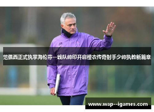 范佩西正式执掌海伦芬一线队帅印开启橙衣传奇射手少帅执教新篇章 范佩西正式执掌海伦芬一线队帅印开启橙衣传奇射手少帅执教新篇章