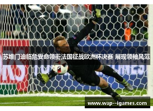 苏维门迪临危受命领衔法国征战欧洲杯决赛 展现领袖风范 苏维门迪临危受命领衔法国征战欧洲杯决赛 展现领袖风范